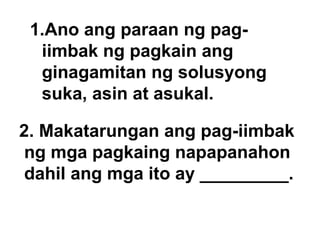 Ano ang paraan ng pag-iimbak ng pagkain ang ginagamitan ng solusyong suka, asin at asukal. 2. Makatarungan ang pag-iimbak ng mga pagkaing napapanahon dahil ang mga ito ay _________. 