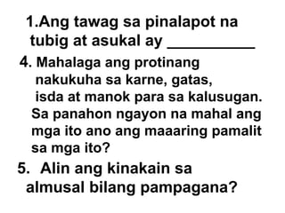 Ang tawag sa pinalapot na tubig at asukal ay __________ 4 . Mahalaga ang protinang  nakukuha sa karne, gatas, isda at manok para sa kalusugan.  Sa panahon ngayon na mahal ang  mga ito ano ang maaaring pamalit  sa mga ito?  5. Alin ang kinakain sa  almusal bilang pampagana? 