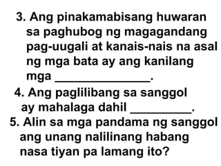 3. Ang pinakamabisang huwaran  sa paghubog ng magagandang  pag-uugali at kanais-nais na asal ng mga bata ay ang kanilang mga ______________. 4. Ang paglilibang sa sanggol  ay mahalaga dahil _________. 5. Alin sa mga pandama ng sanggol ang unang nalilinang habang  nasa tiyan pa lamang ito? 