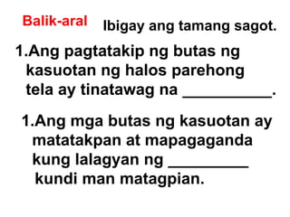 Balik-aral Ibigay ang tamang sagot. Ang pagtatakip ng butas ng  kasuotan ng halos parehong  tela ay tinatawag na __________. Ang mga butas ng kasuotan ay  matatakpan at mapagaganda kung lalagyan ng _________ kundi man matagpian. 