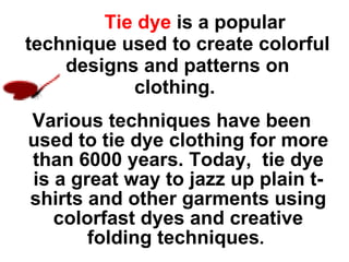   Tie dye   is a popular technique used to create colorful designs and patterns on clothing.   Various techniques have been used to tie dye clothing for more than 6000 years. Today,  tie dye is a great way to jazz up plain t-shirts and other garments using colorfast dyes and creative folding techniques .  
