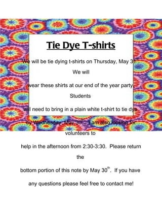 Tie Dye T-shirts
                                                      st
We will be tie dying t-shirts on Thursday, May 31 .

                        We will

   wear these shirts at our end of the year party.

                       Students

 will need to bring in a plain white t-shirt to tie dye
                            th
  by Wednesday, May 30 . I am also looking for

                    volunteers to

help in the afternoon from 2:30-3:30. Please return

                          the
                                        th
bottom portion of this note by May 30 . If you have

   any questions please feel free to contact me!
 