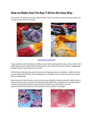 How to Make Cool Tie‐Dye T‐Shirts the Easy Way 
  
In this article, we will look at an easy way to tie‐dye a t‐shirt to produce a unique and cool creation and 
to bring out your inner Jimi Hendrix. 
 




                                                                                                       
 
                                        http://prettycooltees.com 
  
To get started you will need some old clothes to wear while working with the dye, a white cotton t‐shirt, 
rubber bands, liquid or powered dye, rubber gloves, a pair of plastic buckets (or bowls), a garbage bag 
(or plastic sheet), a pair of scissors, and a sink. 
  
The first step is setting up the work environment. Arrange your bowls or buckets on a table and set up 
an area to place the shirt after the tie dying process is complete. You can cover this area with a plastic 
sheet or garbage bag. 
  
Next, you want to fold or bunch up the t‐shirt and wrap it tightly in random areas with rubber bands or 
strings. These are the areas of the shirt that will remain white after tie‐dying to form a unique pattern. 
It's next to impossible to predict exactly what kind of pattern you will produce, but with 
experimentation and practice you will quickly learn how to produce cool designs. 
 




                                                                                                   
 