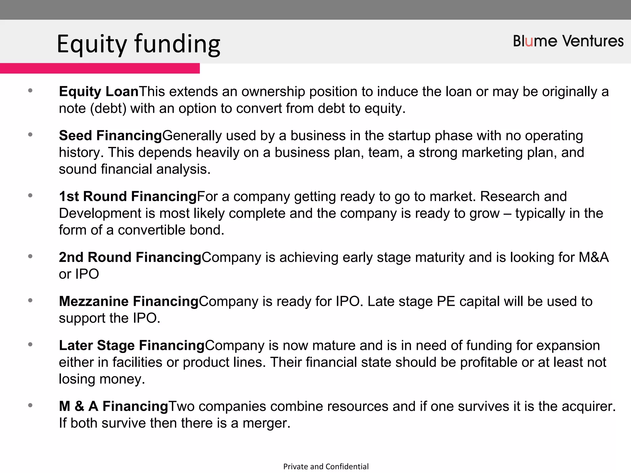 Private and Confidential Equity funding  Equity Loan  This extends an ownership position to induce the loan or may be originally a note (debt) with an option to convert from debt to equity. Seed Financing  Generally used by a business in the startup phase with no operating history. This depends heavily on a business plan, team, a strong marketing plan, and sound financial analysis. 1st Round Financing  For a company getting ready to go to market. Research and Development is most likely complete and the company is ready to grow – typically in the form of a convertible bond. 2nd Round Financing  Company is achieving early stage maturity and is looking for M&A or IPO Mezzanine Financing  Company is ready for IPO. Late stage PE capital will be used to support the IPO. Later Stage Financing  Company is now mature and is in need of funding for expansion either in facilities or product lines. Their financial state should be profitable or at least not losing money. M & A Financing  Two companies combine resources and if one survives it is the acquirer. If both survive then there is a merger. 
