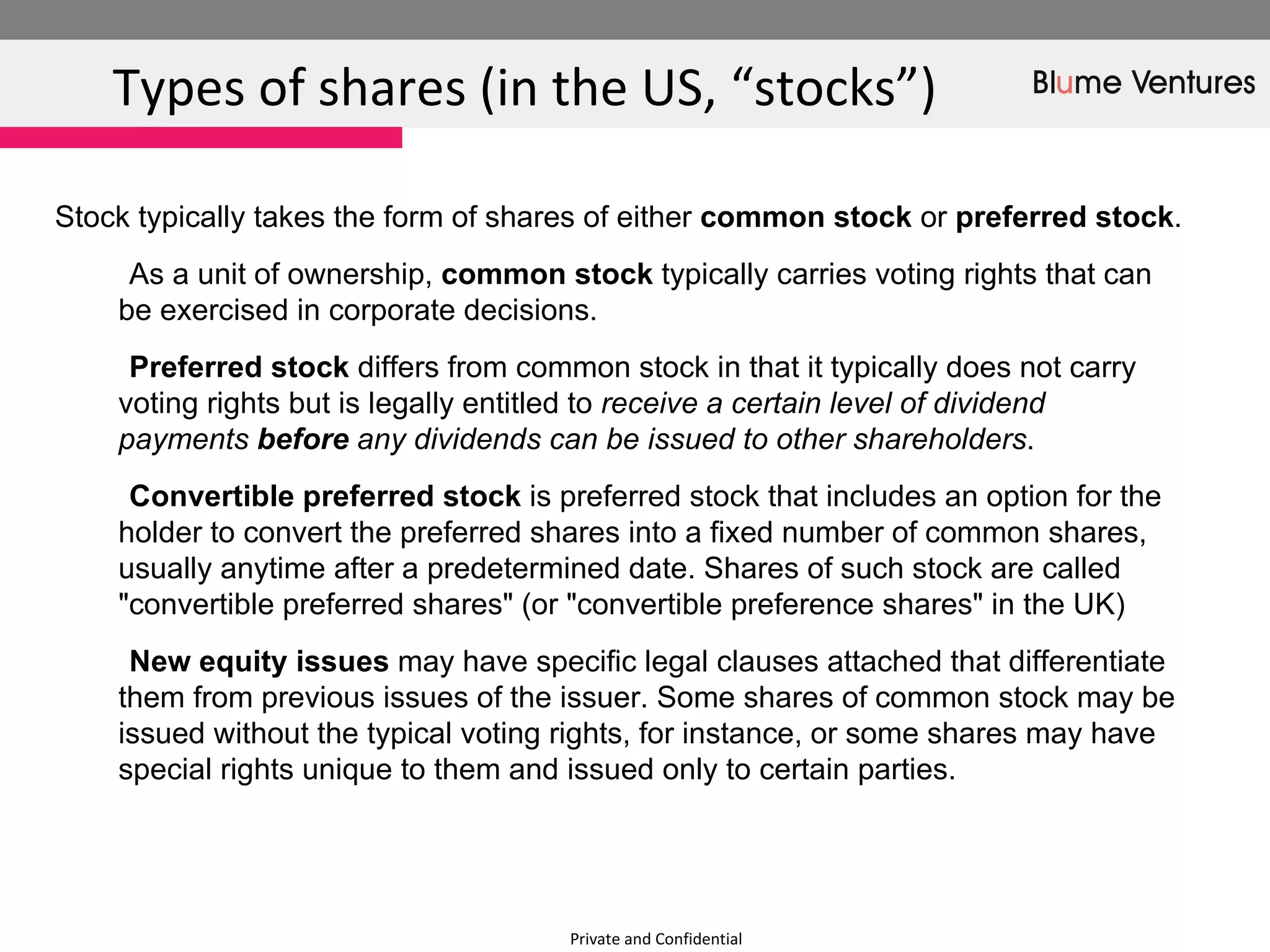 Private and Confidential Types of shares (in the US, “stocks”)  Stock typically takes the form of shares of either  common stock  or  preferred stock . As a unit of ownership,  common stock  typically carries voting rights that can be exercised in corporate decisions.  Preferred stock  differs from common stock in that it typically does not carry voting rights but is legally entitled to  receive a certain level of dividend payments  before  any dividends can be issued to other shareholders . Convertible preferred stock  is preferred stock that includes an option for the holder to convert the preferred shares into a fixed number of common shares, usually anytime after a predetermined date. Shares of such stock are called &quot;convertible preferred shares&quot; (or &quot;convertible preference shares&quot; in the UK) New equity issues  may have specific legal clauses attached that differentiate them from previous issues of the issuer. Some shares of common stock may be issued without the typical voting rights, for instance, or some shares may have special rights unique to them and issued only to certain parties.  