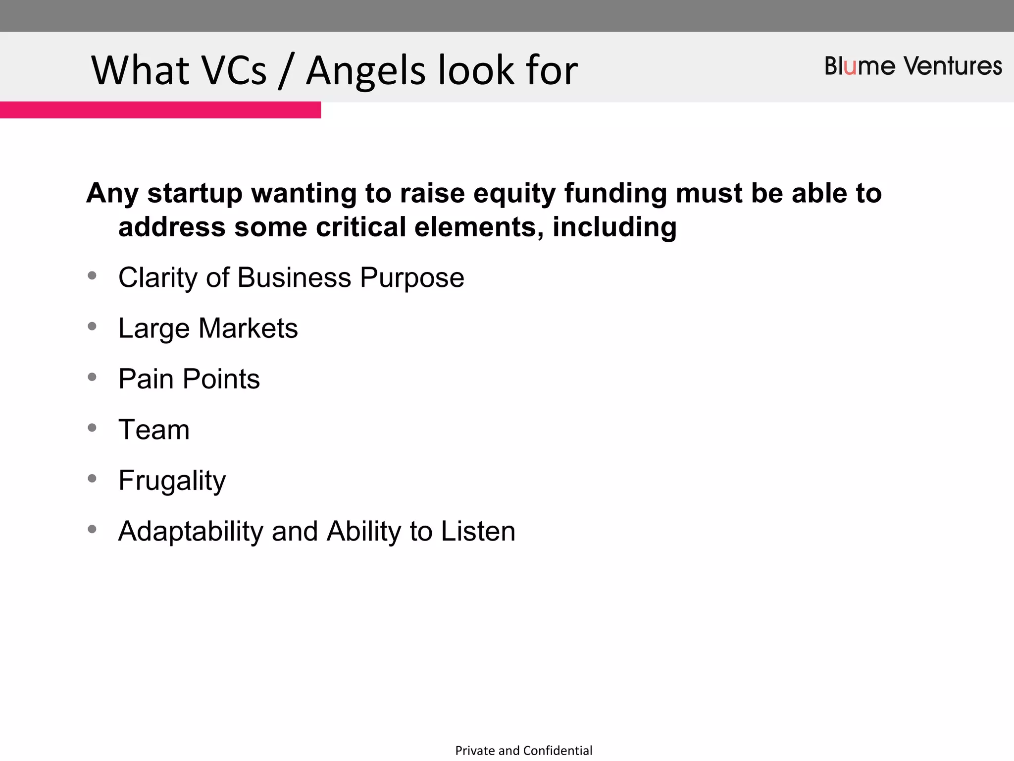 Private and Confidential What VCs / Angels look for Any startup wanting to raise equity funding must be able to address some critical elements, including  Clarity of Business Purpose Large Markets Pain Points Team Frugality  Adaptability and Ability to Listen  