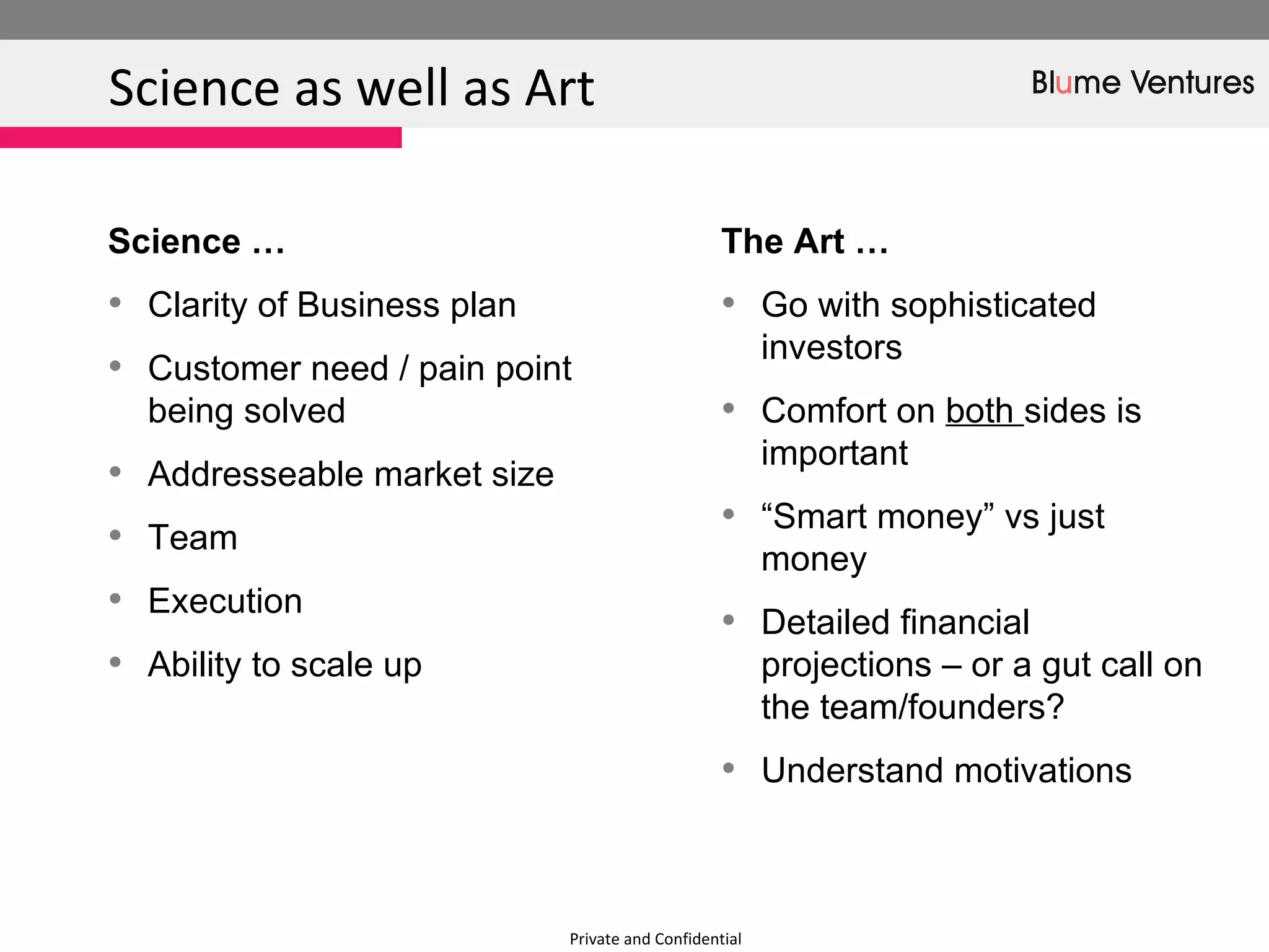 Private and Confidential Science as well as Art  The Art … Go with sophisticated investors Comfort on  both  sides is important  “ Smart money” vs just money Detailed financial projections – or a gut call on the team/founders? Understand motivations  Science …  Clarity of Business plan Customer need / pain point being solved Addresseable market size Team  Execution Ability to scale up  