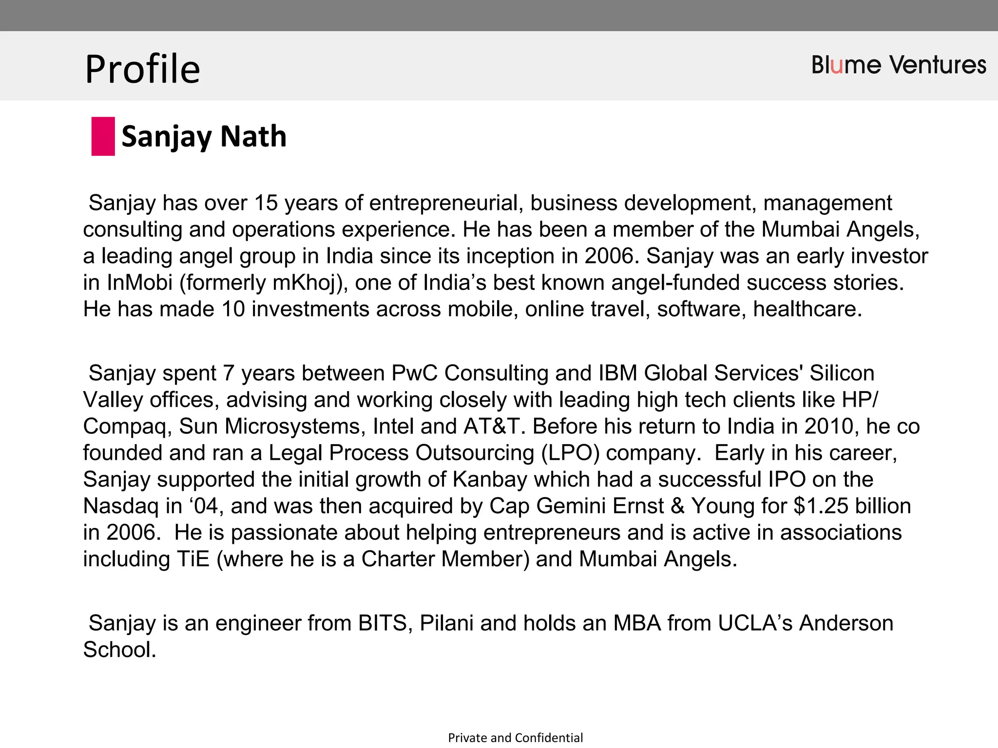 Profile  Private and Confidential Sanjay has over 15 years of entrepreneurial, business development, management consulting and operations experience. He has been a member of the Mumbai Angels, a leading angel group in India since its inception in 2006. Sanjay was an early investor in InMobi (formerly mKhoj), one of India’s best known angel-funded success stories. He has made 10 investments across mobile, online travel, software, healthcare.  Sanjay spent 7 years between PwC Consulting and IBM Global Services' Silicon Valley offices, advising and working closely with leading high tech clients like HP/ Compaq, Sun Microsystems, Intel and AT&T. Before his return to India in 2010, he co founded and ran a Legal Process Outsourcing (LPO) company.  Early in his career, Sanjay supported the initial growth of Kanbay which had a successful IPO on the Nasdaq in ‘04, and was then acquired by Cap Gemini Ernst & Young for $1.25 billion in 2006.  He is passionate about helping entrepreneurs and is active in associations including TiE (where he is a Charter Member) and Mumbai Angels.  Sanjay is an engineer from BITS, Pilani and holds an MBA from UCLA’s Anderson School. Sanjay Nath  