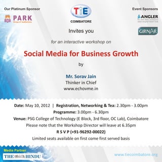 Our Platinum Sponsor                                                 Event Sponsors

                                                                        A n I S O 9 0 0 1 C o m p a n y

                                   COIMBATORE                           w w w. a n g l e r i t e c h . c o m




                                  Invites you

                         for an interactive workshop on

           Social Media for Business Growth
                                        by

                                 Mr. Sorav Jain
                                 Thinker in Chief
                                www.echovme.in


     Date: May 10, 2012 | Registration, Networking & Tea: 2.30pm - 3.00pm
                          Programme: 3.00pm - 6.30pm
     Venue: PSG College of Technology (E Block, 3rd floor, OC Lab), Coimbatore
           Please note that the Workshop Director will leave at 6.35pm
                            R S V P (+91-96292-00022)
              Limited seats available on first come first served basis

Media Partner
                                                           www.tiecoimbatore.org
 