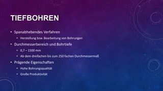 TIEFBOHREN
• Spanabhebendes Verfahren
• Herstellung bzw. Bearbeitung von Bohrungen

• Durchmesserbereich und Bohrtiefe
• 0,7 – 1500 mm
• Ab dem dreifachen bis zum 250 fachen Durchmessermaß

• Prägende Eigenschaften
• Hohe Bohrungsqualität
• Große Produktivität

 