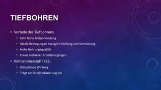 TIEFBOHREN
• Vorteile des Tiefbohrens
• Sehr hohe Zerspanleistung
• Ideale Bedingungen bezüglich Kühlung und Schmierung
• Hohe Bohrungsqualität
• Ersatz mehrerer Arbeitsvorgängen

• Kühlschmierstoff (KSS)
• Dämpfende Wirkung
• Trägt zur Schallreduzierung bei

 