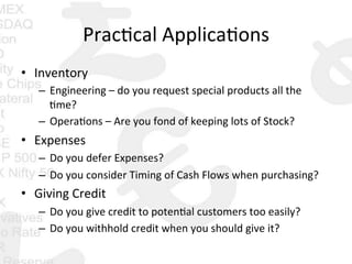 Prac0cal	
  Applica0ons	
  
•  Inventory	
  
–  Engineering	
  –	
  do	
  you	
  request	
  special	
  products	
  all	
  the	
  
0me?	
  
–  Opera0ons	
  –	
  Are	
  you	
  fond	
  of	
  keeping	
  lots	
  of	
  Stock?	
  
•  Expenses	
  
–  Do	
  you	
  defer	
  Expenses?	
  
–  Do	
  you	
  consider	
  Timing	
  of	
  Cash	
  Flows	
  when	
  purchasing?	
  
•  Giving	
  Credit	
  
–  Do	
  you	
  give	
  credit	
  to	
  poten0al	
  customers	
  too	
  easily?	
  
–  Do	
  you	
  withhold	
  credit	
  when	
  you	
  should	
  give	
  it?	
  
 