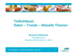 Tiefkühlkost:
         Daten –Trends –Aktuelle Themen

                                 Susanne Hofmann
                                   Geschäftsführerin
                           Deutsches Tiefkühlinstitut e.V., Berlin




3. Fachkongress - 3. Deutscher Kältepreis - März 2011
 