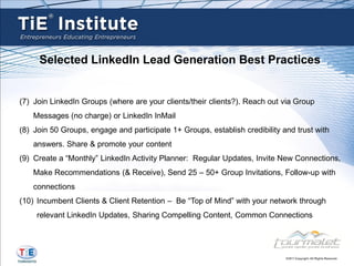 Selected LinkedIn Lead Generation Best Practices


(7) Join LinkedIn Groups (where are your clients/their clients?). Reach out via Group
    Messages (no charge) or LinkedIn InMail
(8) Join 50 Groups, engage and participate 1+ Groups, establish credibility and trust with
    answers. Share & promote your content
(9) Create a “Monthly” LinkedIn Activity Planner: Regular Updates, Invite New Connections,
    Make Recommendations (& Receive), Send 25 – 50+ Group Invitations, Follow-up with
    connections
(10) Incumbent Clients & Client Retention – Be “Top of Mind” with your network through
     relevant LinkedIn Updates, Sharing Compelling Content, Common Connections
 
