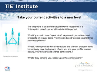 Take your current activities to a new level

                                         The telephone is an excellent tool however most times it is
                                         “interruption based”, personal touch is still important

                                         What if you could have “top of mind” exposure to your clients and
                                         prospects on regular basis. “Permission based” access several times
                                         per day (updates)?

                                         What if, when you had these interactions the client or prospect would
                                         immediately have background of who you are, your profile, content
                                         activity, your network and shared connections.?
FreeDigitalPhotos.net , image source

                                         What if they came to you, based upon these interactions?
 