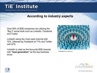 According to industry experts


Over 90% of B2B companies are utilizing the
“Big 3” social tools such as LinkedIn, Facebook
and Twitter

LinkedIn being the most used channel with
72%, followed by Facebook at 71% and Twitter
with 67%

LinkedIn is cited as the favourite B2B channel,
with “lead generation” as the key business
                                                  FreeDigitalPhotos.net , image source



driver
 