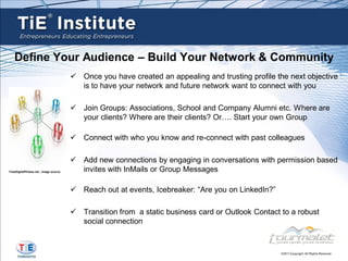 Define Your Audience – Build Your Network & Community
                                        Once you have created an appealing and trusting profile the next objective
                                         is to have your network and future network want to connect with you

                                        Join Groups: Associations, School and Company Alumni etc. Where are
                                         your clients? Where are their clients? Or…. Start your own Group

                                        Connect with who you know and re-connect with past colleagues

                                        Add new connections by engaging in conversations with permission based
FreeDigitalPhotos.net , image source     invites with InMails or Group Messages

                                        Reach out at events, Icebreaker: “Are you on LinkedIn?”

                                        Transition from a static business card or Outlook Contact to a robust
                                         social connection
 