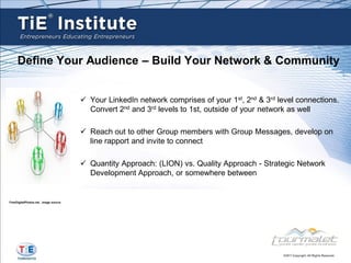 Define Your Audience – Build Your Network & Community


                                        Your LinkedIn network comprises of your 1st, 2nd & 3rd level connections.
                                         Convert 2nd and 3rd levels to 1st, outside of your network as well

                                        Reach out to other Group members with Group Messages, develop on
                                         line rapport and invite to connect

                                        Quantity Approach: (LION) vs. Quality Approach - Strategic Network
                                         Development Approach, or somewhere between


FreeDigitalPhotos.net , image source
 