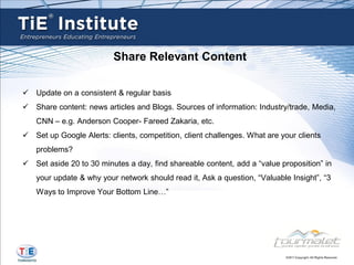 Share Relevant Content

 Update on a consistent & regular basis
 Share content: news articles and Blogs. Sources of information: Industry/trade, Media,
   CNN – e.g. Anderson Cooper- Fareed Zakaria, etc.
 Set up Google Alerts: clients, competition, client challenges. What are your clients
   problems?
 Set aside 20 to 30 minutes a day, find shareable content, add a “value proposition” in
   your update & why your network should read it, Ask a question, “Valuable Insight”, “3
   Ways to Improve Your Bottom Line…”
 