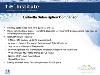 LinkedIn Subscription Comparison


 Monthly costs range from free, $25,$50 or $100
 If new to LinkedIn or Sales, Recruiters, Business Development, Entrepreneurs may want to
   consider paid subscriptions
 Useful Premium features:
 • InMails, $10 each or up to 25 InMails/month
 • Advanced Search; Enhanced Premium and Talent Features
 • See more profiles up to 700 /search
 • Profile Organizer, Up to 50 folders. Great for prospects not connected
 • Who’s Viewed My Profile, Partial to Full Name
 • Names of 3rd Level Connections
 • Saved Searches
 Identify which of these functions you need for the price
 