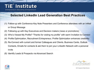 Selected LinkedIn Lead Generation Best Practices

(1) Follow-up with Conference Key Note Presenters and Conference attendees with an InMail
    or Group Message
(2) Following up with Key Executives and Decision makers (news or promotions)
(3) Who’s Viewed My Profile? “Thanks for visiting my profile” with warm Invitation to Connect
(4) Profile Optimization, Recruitment Entrepreneur, Profile Optimization enhances credibility
(5) Re-Connect with current and former Colleagues and Clients. Business Cards, Outlook
    Contacts, Emails for contacts & ask them to join your LinkedIn Network with a personal
    invite
(6) Identify Leads & Prospects via Advanced Search
 