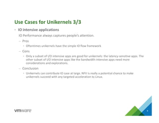 • IO intensive applications
IO Performance always captures people’s attention.
– Pros
• Oftentimes unikernels have the simple IO flow framework
– Cons
• Only a subset of I/O intensive apps are good for unikernels: the latency-sensitive apps. The
other subset of I/O intensive apps like the bandwidth-intensive apps need more
considerations and explorations.
– Conclusion
• Unikernels can contribute IO case at large. NFV is really a potential chance to make
unikernels succeed with any targeted acceleration to Linux.
Use Cases for Unikernels 3/3
9
 