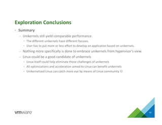 • Summary
– Unikernels still yield comparable performance.
• The different unikernels have different focuses.
• User has to put more or less effort to develop an application based on unikernels.
– Nothing more specifically is done to embrace unikernels from hypervisor’s view.
– Linux could be a good candidate of unikernels
• Linux itself could help eliminate those challenges of unikernels
• All optimizations and acceleration aimed to Linux can benefit unikernels
• Unikernelized Linux can catch more eye by means of Linux community 
Exploration Conclusions
10
 