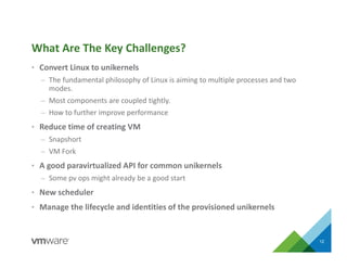 • Convert Linux to unikernels
– The fundamental philosophy of Linux is aiming to multiple processes and two
modes.
– Most components are coupled tightly.
– How to further improve performance
• Reduce time of creating VM
– Snapshort
– VM Fork
• A good paravirtualized API for common unikernels
– Some pv ops might already be a good start
• New scheduler
• Manage the lifecycle and identities of the provisioned unikernels
12
What Are The Key Challenges?
 