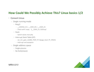 • Convert Linux
– Single running mode
• Ring 0
– __USER32_CS | __USER_DS | __USER_CS
– Check with ‘cmpq $__USER_CS, CS(%rsp)’
• Stack
– Switch stacks manually
• Interrupt Stack Table (IST)
– set_intr_gate_ist(X86_TRAP_PF, &page_fault, PF_STACK)
– Interrupt and exception
– Single address space
• Single process
• No fork()/exec()
How Could We Possibly Achieve This? Linux basics 1/2
14
 