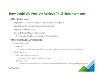 • Offer faster boot
– Explore ESXi to further reduce the time of creating VM
– Skip BIOS with a small integrated bootloader
– Replace ACPI with DTB
– Adopt 1:1 Bus/device initialization
• No any redundant bus scanning and device probing
• Utilize hardware virtualization
– VT-X Instructions
• VMFUNC
– Pre-construct EPT table to get a faster and secure way to communicate between unikernels
– VT-X Features
• VPID (Virtual processor ID)
– The tagged TLB to reduce cost of performance
• Preempt Timer
– A feature which count down in unikernels without too much external timer injected by hypervisor
How Could We Possibly Achieve This? Enhancements
18
 