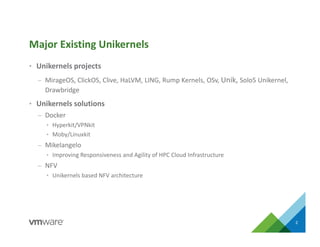 • Unikernels projects
– MirageOS, ClickOS, Clive, HaLVM, LING, Rump Kernels, OSv, Unik, Solo5 Unikernel,
Drawbridge
• Unikernels solutions
– Docker
• Hyperkit/VPNkit
• Moby/Linuxkit
– Mikelangelo
• Improving Responsiveness and Agility of HPC Cloud Infrastructure
– NFV
• Unikernels based NFV architecture
Major Existing Unikernels
2
 