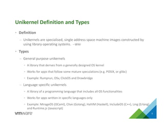 • Definition
– Unikernels are specialised, single address space machine images constructed by
using library operating systems. --Wiki
• Types
– General purpose unikernels
• A library that derives from a generally designed OS kernel
• Works for apps that follow some mature speculations (e.g. POSIX, or glibc)
• Example: Rumprun, OSv, ClickOS and Drawbridge
– Language specific unikernels
• A library of a programming language that includes all OS functionalities
• Works for apps written in specific languages only
• Example: MirageOS (OCaml), Clive (Golang), HalVM (Haskell), IncludeOS (C++), Ling (Erlang)
and Runtime.js (Javascript)
3
Unikernel Definition and Types
 