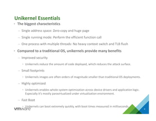 • The biggest characteristics
– Single address space: Zero-copy and huge page
– Single running mode: Perform the efficient function call
– One process with multiple threads: No heavy context switch and TLB flush
• Compared to a traditional OS, unikernels provide many benefits
– Improved security
• Unikernels reduce the amount of code deployed, which reduces the attack surface.
– Small footprints
• Unikernels images are often orders of magnitude smaller than traditional OS deployments.
– Highly optimized
• Unikernels enables whole-system optimization across device drivers and application logic.
Especially it’s mostly paravirtualized under virtualization environment.
– Fast Boot
• Unikernels can boot extremely quickly, with boot times measured in milliseconds.
4
Unikernel Essentials
 