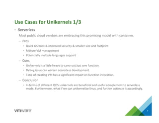 • Serverless
Most public cloud vendors are embracing this promising model with container.
– Pros
• Quick OS boot & improved security & smaller size and footprint
• Mature VM management
• Potentially multiple languages support
– Cons
• Unikernels is a little heavy to carry out just one function.
• Debug issue can worsen serverless development.
• Time of creating VM has a significant impact on function invocation.
– Conclusion
• In terms of different QOS unikernels are beneficial and useful complement to serverless
mode. Furthermore, what if we can unikernelize linux, and further optimize it accordingly.
Use Cases for Unikernels 1/3
7
 