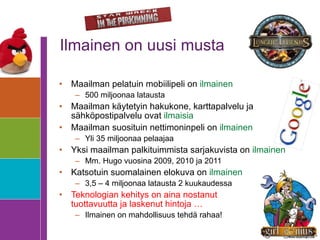 Ilmainen on uusi musta Maailman pelatuin mobiilipeli on  ilmainen 500 miljoonaa latausta Maailman käytetyin hakukone, karttapalvelu ja sähköpostipalvelu ovat  ilmaisia Maailman suosituin nettimoninpeli on  ilmainen Yli 35 miljoonaa pelaajaa Yksi maailman palkituimmista sarjakuvista on  ilmainen Mm. Hugo vuosina 2009, 2010 ja 2011 Katsotuin suomalainen elokuva on  ilmainen 3,5 – 4 miljoonaa latausta 2 kuukaudessa Teknologian kehitys on aina nostanut  tuottavuutta ja laskenut hintoja …  Ilmainen on mahdollisuus tehdä rahaa! 