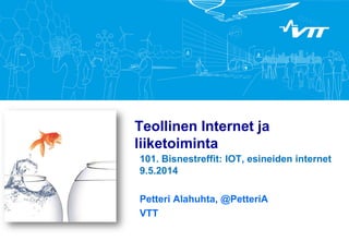 Teollinen Internet ja
liiketoiminta
101. Bisnestreffit: IOT, esineiden internet
9.5.2014
Petteri Alahuhta, @PetteriA
VTT
 