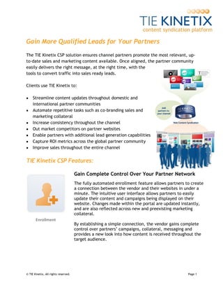 Gain More Qualified Leads for Your Partners
The TIE Kinetix CSP solution ensures channel partners promote the most relevant, up-
to-date sales and marketing content available. Once aligned, the partner community
easily delivers the right message, at the right time, with the
tools to convert traffic into sales ready leads.

Clients use TIE Kinetix to:

    Streamline content updates throughout domestic and
     international partner communities
    Automate repetitive tasks such as co-branding sales and
     marketing collateral
    Increase consistency throughout the channel
    Out market competitors on partner websites
    Enable partners with additional lead generation capabilities
    Capture ROI metrics across the global partner community
    Improve sales throughout the entire channel


TIE Kinetix CSP Features:

                                      Gain Complete Control Over Your Partner Network
                                      The fully automated enrollment feature allows partners to create
                                      a connection between the vendor and their websites in under a
                                      minute. The intuitive user interface allows partners to easily
                                      update their content and campaigns being displayed on their
                                      website. Changes made within the portal are updated instantly,
                                      and are also reflected across new and preexisting marketing
                                      collateral.
       Enrollment
                                      By establishing a simple connection, the vendor gains complete
                                      control over partners’ campaigns, collateral, messaging and
                                      provides a new look into how content is received throughout the
                                      target audience.




© TIE Kinetix, All rights reserved.                                                           Page 1
 