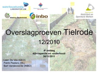 Overslagproeven Tielrode
12/2010
4e trefdag
dijkinspectie en -onderhoud
30/11/2011
Leen De Vos (GEO)
Patrik Peeters (WL)
Bart Vandevoorde (INBO)
Afdeling Geotechniek
 