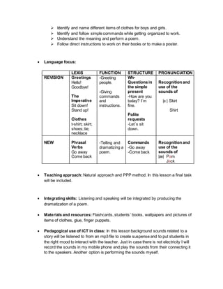  Identify and name different items of clothes for boys and girls.
 Identify and follow simple commands while getting organized to work.
 Understand the meaning and perform a poem.
 Follow direct instructions to work on their books or to make a poster.
 Language focus:
LEXIS FUNCTION STRUCTURE PRONUNCIATION
REVISION Greetings
Hello!
Goodbye!
The
Imperative
Sit down!
Stand up!
Clothes
t-shirt; skirt;
shoes; tie;
necklace
-Greeting
people.
-Giving
commands
and
instructions.
Wh-
Questions in
the simple
present
-How are you
today? I´m
fine.
Polite
requests
-Let´s sit
down.
Recognition and
use of the
sounds of
|ɜː| Skirt
Shirt
NEW Phrasal
Verbs
Go away
Come back
-Telling and
dramatizing a
poem.
Commands
-Go away
-Come back
Recognition and
use of the
sounds of
|æ| Pam
Jack
 Teaching approach: Natural approach and PPP method. In this lesson a final task
will be included.
 Integrating skills: Listening and speaking will be integrated by producing the
dramatization of a poem.
 Materials and resources: Flashcards, students´ books, wallpapers and pictures of
items of clothes, glue, finger puppets.
 Pedagogical use of ICT in class: In this lesson background sounds related to a
story will be listened to from an mp3 file to create suspense and to put students in
the right mood to interact with the teacher. Just in case there is not electricity I will
record the sounds in my mobile phone and play the sounds from their connecting it
to the speakers. Another option is performing the sounds myself.
 