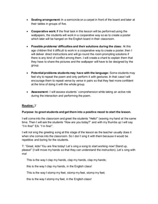 Seating arrangement: In a semicircle on a carpet in front of the board and later at
their tables in groups of five.
 Cooperative work: If the final task in this lesson will be performed using the
wallpapers, the students will work in a cooperative way so as to create a poster
which later will be hanged on the English board in their classroom.
 Possible problems/ difficulties and their solutions during the class: At this
age children find it difficult to work in a cooperative way to create a poster, then I
will deliver direct instructions and will go round the room prompting solutions if
there is any kind of conflict among them. I will create a chant to explain them that
they have to share the pictures and the wallpaper will have to be designed by the
group.
 Potential problems students may have with the language: Some students may
feel shy to repeat the poem and only perform it with gestures. In that case I will
encourage them to repeat verse by verse in pairs so that they feel more confident
at the time of doing it with the whole group.
 Assessment: I will assess students´ comprehension while taking an active role
during the interaction and performing the poem.
Routine: 3´
Purpose: to greet students and get them into a positive mood to start the lesson.
I will come into the classroom and greet the students “Hello!” (waving my hand at the same
time. Then I will ask the students “How are you today?” and with my thumbs up I will say
“I´m fine!” EA: “I´m fine!”.
I will not sing the greeting song at this stage of the lesson as the teacher usually does it
when she comes into the classroom. So I don´t sing it with them because it would be
repetitive and boring for the students.
T: “Great, kids! You are fine today! Let´s sing a song to start working now! Stand up,
please!” (I will move my hands so that they can understand the instruction). Let´s sing with
me!
This is the way I clap my hands, clap my hands, clap my hands;
this is the way I clap my hands, in the English class!
This is the way I stomp my feet, stomp my feet, stomp my feet;
this is the way I stomp my feet, in the English class!
 