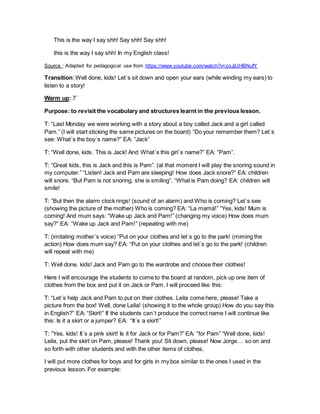 This is the way I say shh! Say shh! Say shh!
this is the way I say shh! In my English class!
Source : Adapted for pedagogical use from https://www.youtube.com/watch?v=zoJjUHBNufY
Transition: Well done, kids! Let´s sit down and open your ears (while winding my ears) to
listen to a story!
Warm up: 7´
Purpose: to revisit the vocabulary and structures learnt in the previous lesson.
T: “Last Monday we were working with a story about a boy called Jack and a girl called
Pam.” (I will start sticking the same pictures on the board) “Do your remember them? Let´s
see: What´s the boy´s name?” EA: “Jack”
T: “Well done, kids. This is Jack! And What´s this girl´s name?” EA: “Pam”.
T: “Great kids, this is Jack and this is Pam”. (at that moment I will play the snoring sound in
my computer.” “Listen! Jack and Pam are sleeping! How does Jack snore?” EA: children
will snore. “But Pam is not snoring, she is smiling”. “What is Pam doing? EA: children will
smile!
T: “But then the alarm clock rings! (sound of an alarm) and Who is coming? Let´s see
(showing the picture of the mother) Who is coming? EA: “La mamá!” “Yes, kids! Mum is
coming! And mum says: “Wake up Jack and Pam!” (changing my voice) How does mum
say?” EA: “Wake up Jack and Pam!” (repeating with me)
T: (imitating mother´s voice) “Put on your clothes and let´s go to the park! (miming the
action) How does mum say? EA: “Put on your clothes and let´s go to the park! (children
will repeat with me)
T: Well done, kids! Jack and Pam go to the wardrobe and choose their clothes!
Here I will encourage the students to come to the board at random, pick up one item of
clothes from the box and put it on Jack or Pam. I will proceed like this:
T: “Let´s help Jack and Pam to put on their clothes. Leila come here, please! Take a
picture from the box! Well, done Leila! (showing it to the whole group) How do you say this
in English?” EA: “Skirt!” If the students can´t produce the correct name I will continue like
this: Is it a skirt or a jumper? EA: “It´s a skirt!”
T: “Yes, kids! It´s a pink skirt! Is it for Jack or for Pam?” EA: “for Pam” “Well done, kids!
Leila, put the skirt on Pam, please! Thank you! Sit down, please! Now Jorge… so on and
so forth with other students and with the other items of clothes.
I will put more clothes for boys and for girls in my box similar to the ones I used in the
previous lesson. For example:
 