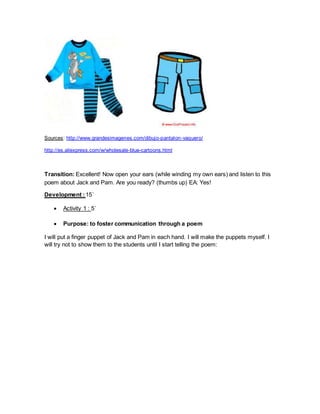 Sources: http://www.grandesimagenes.com/dibujo-pantalon-vaquero/
http://es.aliexpress.com/w/wholesale-blue-cartoons.html
Transition: Excellent! Now open your ears (while winding my own ears) and listen to this
poem about Jack and Pam. Are you ready? (thumbs up) EA: Yes!
Development :15´
 Activity 1 : 5´
 Purpose: to foster communication through a poem
I will put a finger puppet of Jack and Pam in each hand. I will make the puppets myself. I
will try not to show them to the students until I start telling the poem:
 