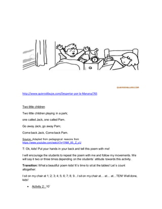 http://www.quierodibujos.com/Despertar-por-la-Manana/765
Two little children
Two little children playing in a park;
one called Jack, one called Pam.
Go away Jack, go away Pam;
Come back Jack, Come back Pam.
Source: Adapted from pedagogical reasons from
https://www.youtube.com/watch?v=YNM_65_Z_yU
T: Ok, kids! Put your hands in your back and tell this poem with me!
I will encourage the students to repeat the poem with me and follow my movements. We
will say it two or three times depending on the students´ attitude towards this activity.
Transition: What a beautiful poem kids! It´s time to sit at the tables! Let´s count
altogether:
I sit on my chair at 1; 2; 3; 4; 5; 6; 7; 8; 9…I sit on my chair at… at… at…TEN! Well done,
kids!
 Activity 2 : 10´
 