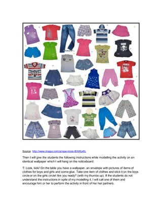 Source: http://www.imagui.com/a/ropa-ninos-iBXrKjx6L
Then I will give the students the following instructions while modelling the activity on an
identical wallpaper which I will hang on the noticeboard:
T: Look, kids! On the table you have a wallpaper, an envelope with pictures of items of
clothes for boys and girls and some glue. Take one item of clothes and stick it on the boys
circle or on the girls circle! Are you ready? (with my thumbs up). If the students do not
understand the instructions in spite of my modelling it, I will call one of them and
encourage him or her to perform the activity in front of his/ her partners.
 