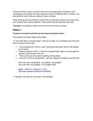 During the activity I will go round the classroom encouraging all the students to work
cooperatively and eliciting from them names and colours of different items of clothes. I will
also elicit from them if they are clothes for boys or for girls.
When all the groups have finished I will ask them to show their posters to the whole class
and I will give them positive feedback. These posters will decorate their classroom.
Transition: Our classroom looks nicer now! It´s time to finish our lesson!
Closure : 5´
Purpose: to recap the activities we have done during this lesson.
The students will remain sitting at their tables.
T: “Let´s think about our lesson today” (I will put my finger on my forehead and show them
that I am trying to remember):
 “ First we listened to a story in a park” (pointing at the poster which is still hanging
on the board)
 “Second we learnt a poem” ( I will put my puppet fingers again and encourage the
students to tell the poem with me)
 “ Third we did very nice posters” (pointing at the posters)
 “ And now it is time to say goodbye” I will start singing the goodbye song with them:
This is the way I say goodbye, say goodbye, say goodbye!
This is the way I say goodbye, in my English class!
Source : Adapted for pedagogical use from
https://www.youtube.com/watch?v=zoJjUHBNufY
T: “Goodbye, kids! See you next class!” EA: Goodbye!
 