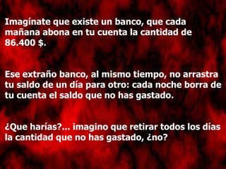 Imagínate que existe un banco, que cada mañana abona en tu cuenta la cantidad de 86.400 $. Ese extraño banco, al mismo tiempo, no arrastra tu saldo de un día para otro: cada noche borra de tu cuenta el saldo que no has gastado. ¿Que harías?... imagino que retirar todos los días la cantidad que no has gastado, ¿no? 