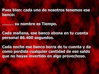 Pues bien: cada uno de nosotros tenemos ese banco: ………  su nombre es Tiempo. Cada mañana, ese banco abona en tu cuenta personal 86.400 segundos. Cada noche ese banco borra de tu cuenta y da como perdida cualquier cantidad de ese saldo que no hayas invertido en algo provechoso. 