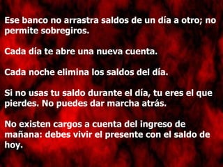 Ese banco no arrastra saldos de un día a otro; no permite sobregiros. Cada día te abre una nueva cuenta. Cada noche elimina los saldos del día. Si no usas tu saldo durante el día, tu eres el que pierdes. No puedes dar marcha atrás. No existen cargos a cuenta del ingreso de mañana: debes vivir el presente con el saldo de hoy. 