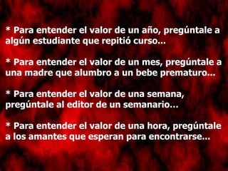 * Para entender el valor de un año, pregúntale a algún estudiante que repitió curso... * Para entender el valor de un mes, pregúntale a una madre que alumbro a un bebe prematuro... * Para entender el valor de una semana, pregúntale al editor de un semanario… * Para entender el valor de una hora, pregúntale a los amantes que esperan para encontrarse...   