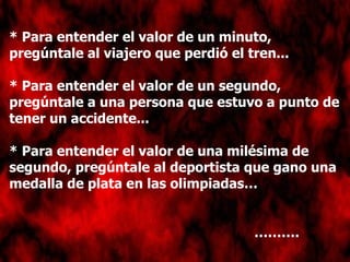 * Para entender el valor de un minuto, pregúntale al viajero que perdió el tren... * Para entender el valor de un segundo, pregúntale a una persona que estuvo a punto de tener un accidente... * Para entender el valor de una milésima de segundo, pregúntale al deportista que gano una medalla de plata en las olimpiadas… ……… . 